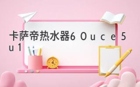 卡萨帝热水器60uce5u1：你的居家热水舒适的不二之选