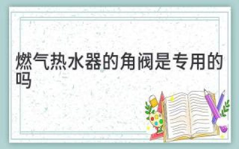 燃气热水器的角阀是专用的吗：不可忽视的安全门槛