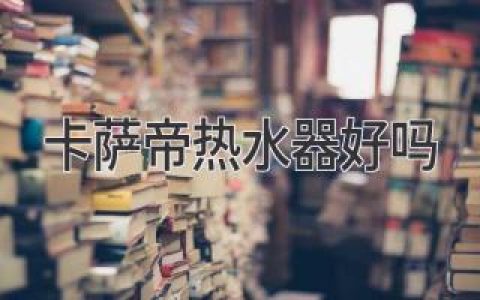 高端品质，舒适体验：卡萨帝热水器值得拥有吗？