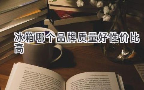 哪个冰箱品牌值得买？质量可靠价格亲民的推荐