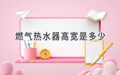 燃气热水器尺寸指南：选购时你应该关注什么？